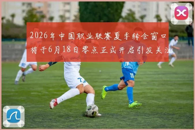 2026年中国职业联赛夏季转会窗口将于6月18日零点正式开启引发关注