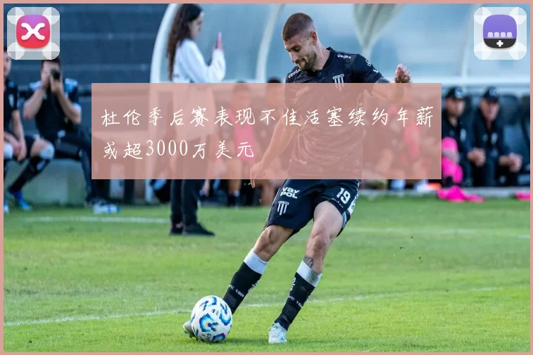 杜伦季后赛表现不佳活塞续约年薪或超3000万美元
